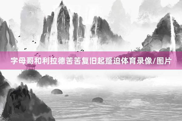 字母哥和利拉德苦苦复旧起蹙迫体育录像/图片