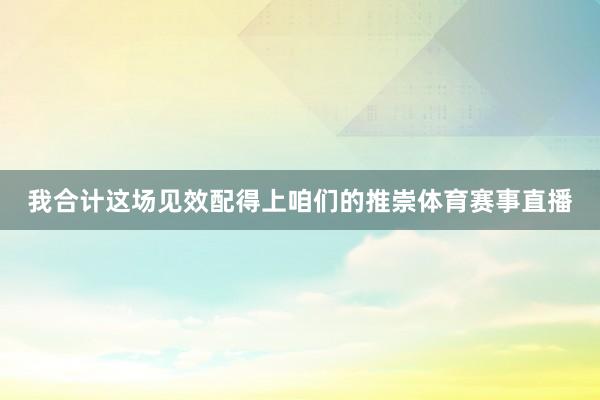 我合计这场见效配得上咱们的推崇体育赛事直播
