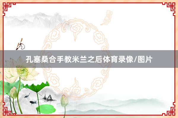 孔塞桑合手教米兰之后体育录像/图片