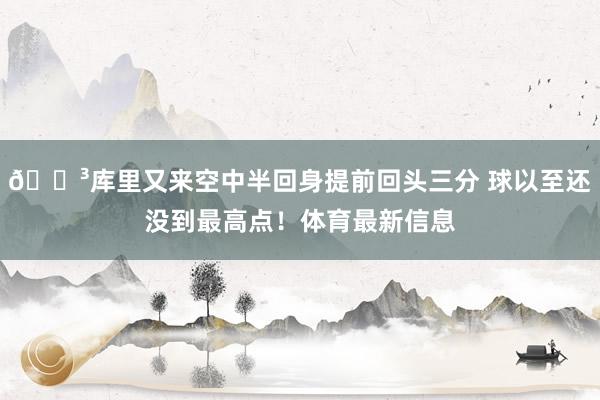 😳库里又来空中半回身提前回头三分 球以至还没到最高点！体育最新信息