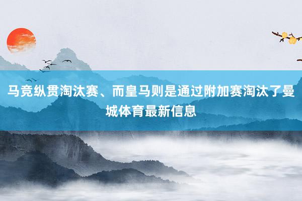 马竞纵贯淘汰赛、而皇马则是通过附加赛淘汰了曼城体育最新信息