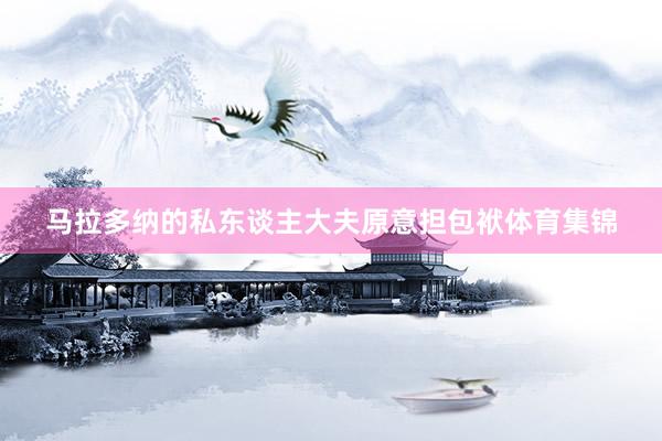 马拉多纳的私东谈主大夫原意担包袱体育集锦