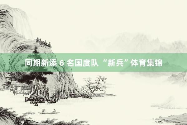 同期新添 6 名国度队 “新兵”体育集锦