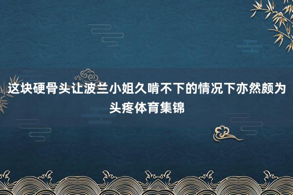 这块硬骨头让波兰小姐久啃不下的情况下亦然颇为头疼体育集锦