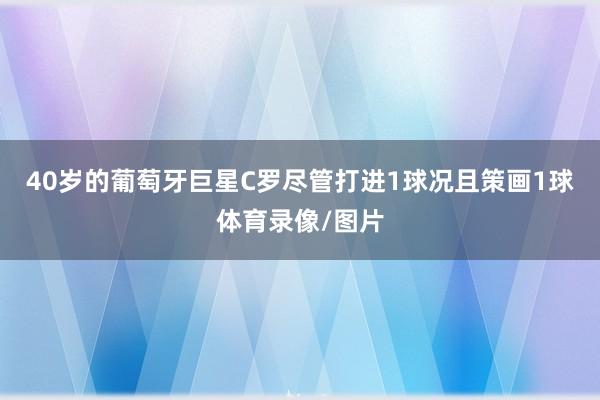 40岁的葡萄牙巨星C罗尽管打进1球况且策画1球体育录像/图片