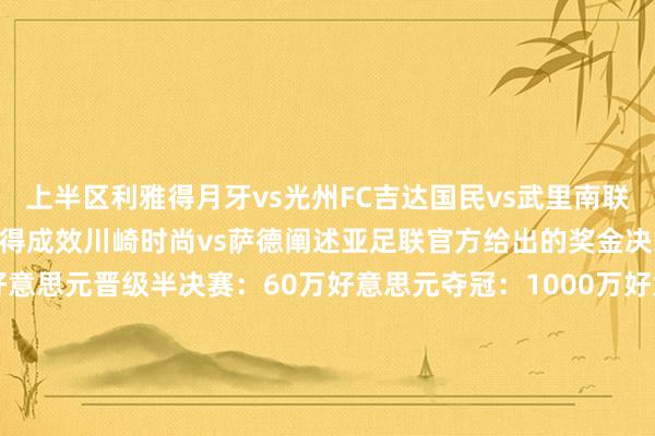 上半区利雅得月牙vs光州FC吉达国民vs武里南联下半区：横滨水手vs利雅得成效川崎时尚vs萨德阐述亚足联官方给出的奖金决策：晋级四强：40万好意思元晋级半决赛：60万好意思元夺冠：1000万好意思元亚军：400万好意思元相关新闻 上海双雄系数1810万奖金！申花留步16强 本赛季亚冠获941.3万奖金    体育最新信息