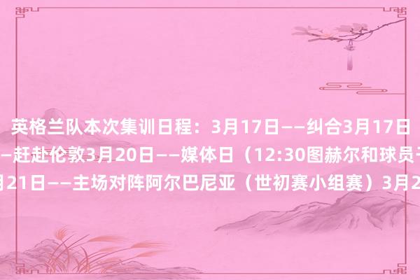英格兰队本次集训日程：3月17日——纠合3月17日——运行训练3月20日——赶赴伦敦3月20日——媒体日（12:30图赫尔和球员干预赛前发布会）3月21日——主场对阵阿尔巴尼亚（世初赛小组赛）3月22日——收复3月23日——媒体日（12:30图赫尔和球员干预赛前发布会）3月24日——主场对阵拉脱维亚（世初赛小组赛）    体育最新信息