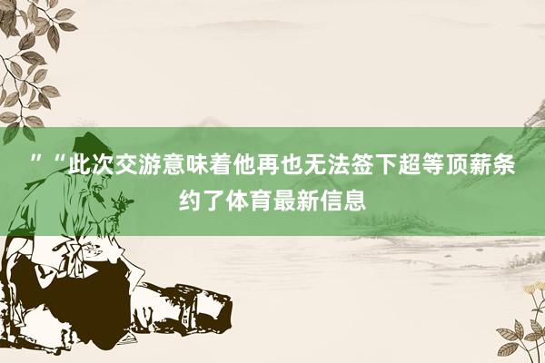 ” “此次交游意味着他再也无法签下超等顶薪条约了体育最新信息
