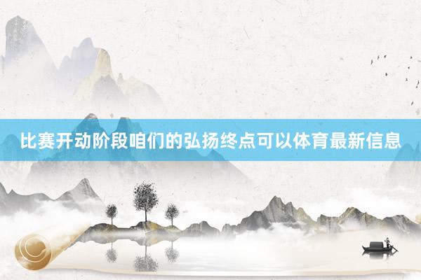比赛开动阶段咱们的弘扬终点可以体育最新信息