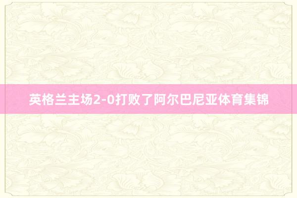 英格兰主场2-0打败了阿尔巴尼亚体育集锦