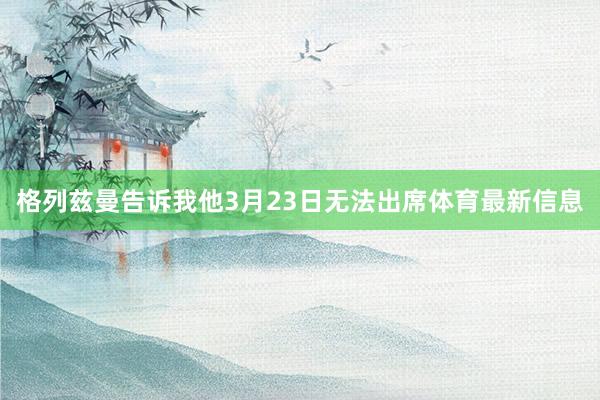 格列兹曼告诉我他3月23日无法出席体育最新信息