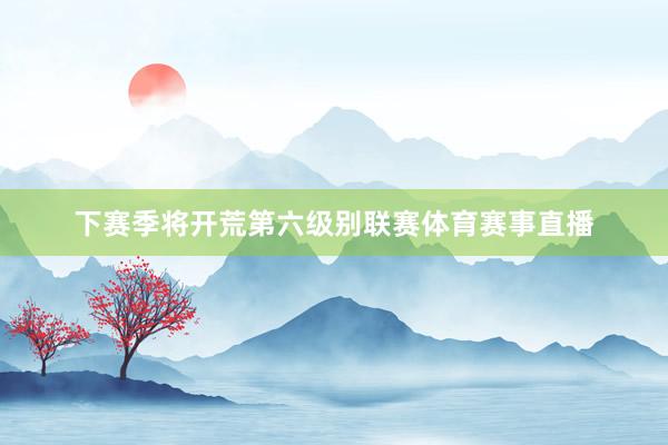 下赛季将开荒第六级别联赛体育赛事直播