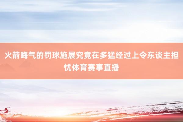 火箭晦气的罚球施展究竟在多猛经过上令东谈主担忧体育赛事直播