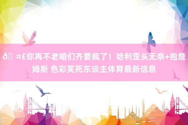 🤣你再不老咱们齐要疯了！哈利歪头无奈+抱詹姆斯 色彩笑死东谈主体育最新信息