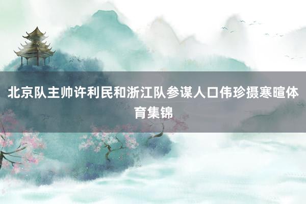北京队主帅许利民和浙江队参谋人口伟珍摄寒暄体育集锦