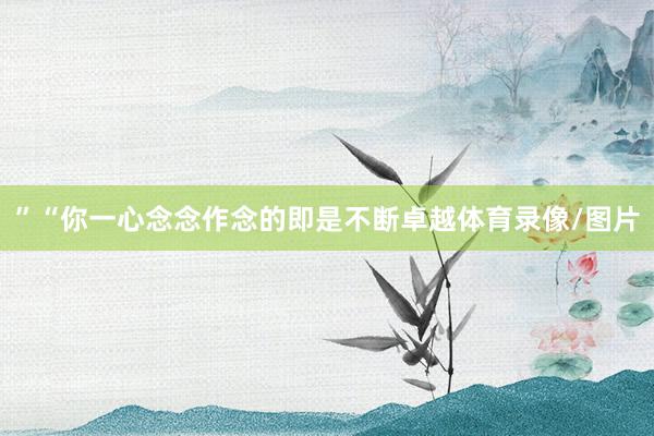 ”“你一心念念作念的即是不断卓越体育录像/图片