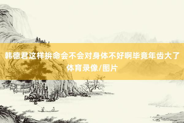 韩德君这样拚命会不会对身体不好啊毕竟年齿大了体育录像/图片