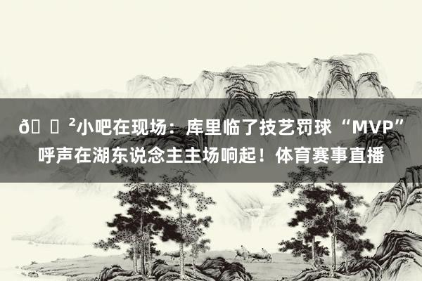 😲小吧在现场：库里临了技艺罚球 “MVP”呼声在湖东说念主主场响起！体育赛事直播