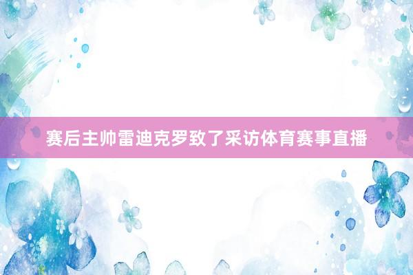 赛后主帅雷迪克罗致了采访体育赛事直播