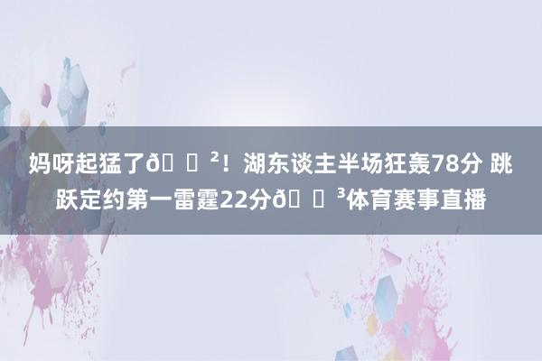 妈呀起猛了😲！湖东谈主半场狂轰78分 跳跃定约第一雷霆22分😳体育赛事直播
