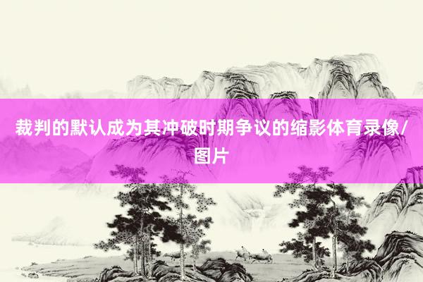 裁判的默认成为其冲破时期争议的缩影体育录像/图片