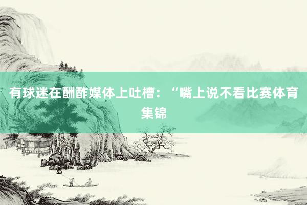 有球迷在酬酢媒体上吐槽：“嘴上说不看比赛体育集锦