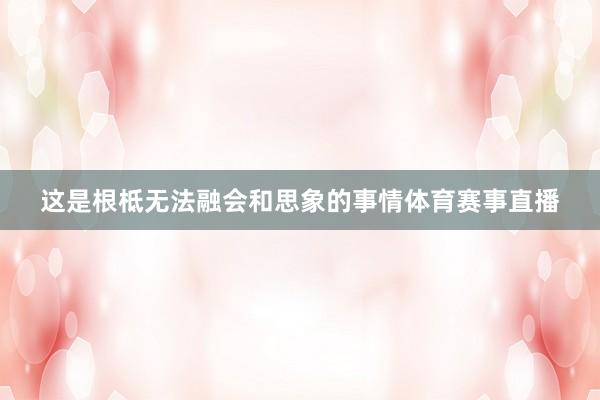这是根柢无法融会和思象的事情体育赛事直播