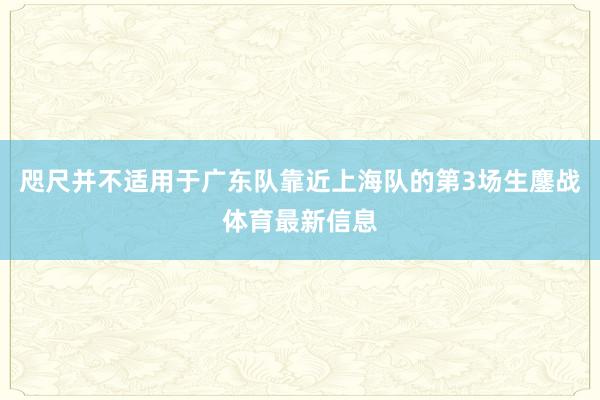 咫尺并不适用于广东队靠近上海队的第3场生鏖战体育最新信息