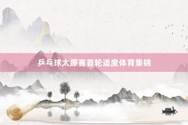 乒乓球太原赛首轮适度体育集锦