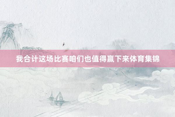 我合计这场比赛咱们也值得赢下来体育集锦