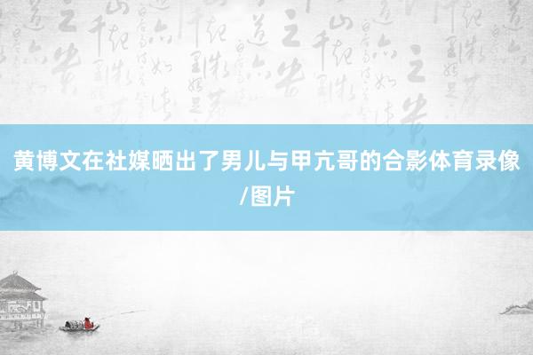 黄博文在社媒晒出了男儿与甲亢哥的合影体育录像/图片