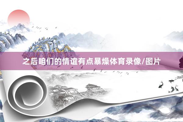 之后咱们的情谊有点暴燥体育录像/图片