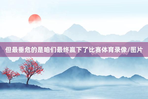 但最垂危的是咱们最终赢下了比赛体育录像/图片