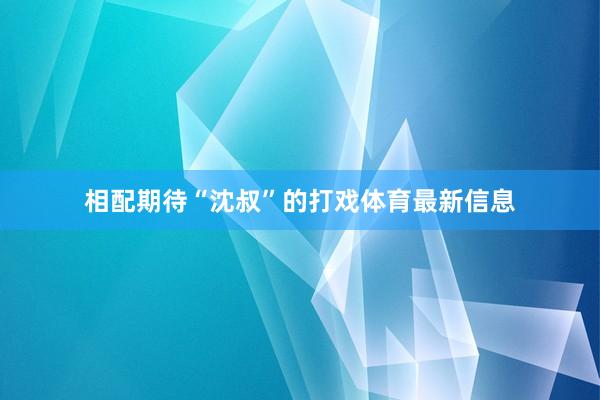 相配期待“沈叔”的打戏体育最新信息