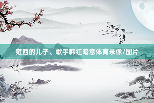 雍西的儿子、歌手韩红暗意体育录像/图片