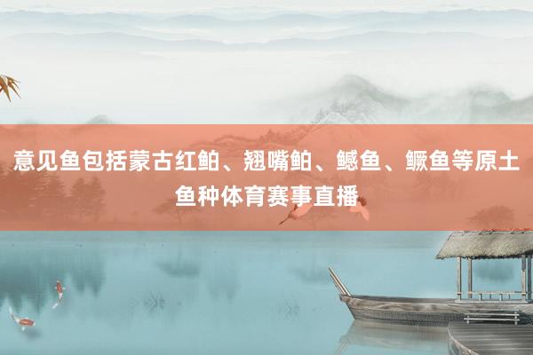 意见鱼包括蒙古红鲌、翘嘴鲌、鳡鱼、鳜鱼等原土鱼种体育赛事直播