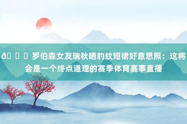 😍罗伯森女友瑞秋晒豹纹短裙好意思照：这将会是一个终点道理的赛季体育赛事直播