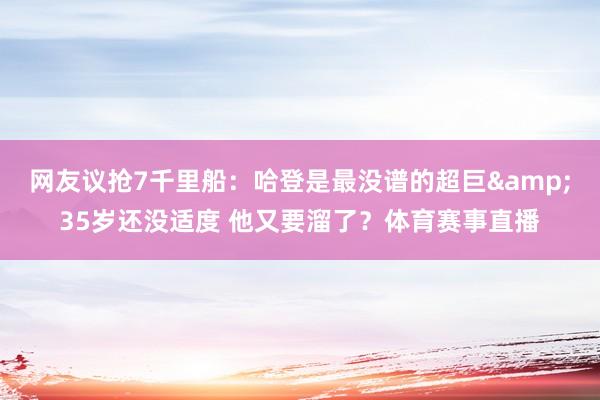 网友议抢7千里船：哈登是最没谱的超巨&35岁还没适度 他又要溜了？体育赛事直播