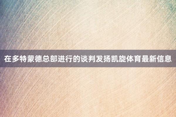 在多特蒙德总部进行的谈判发扬凯旋体育最新信息