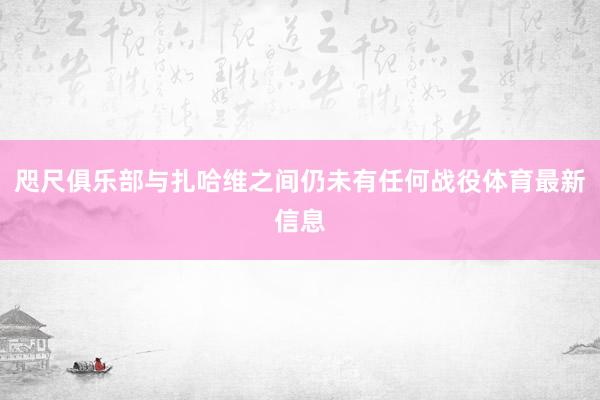 咫尺俱乐部与扎哈维之间仍未有任何战役体育最新信息