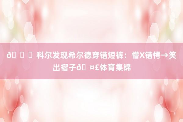 😂科尔发现希尔德穿错短裤：懵X错愕→笑出褶子🤣体育集锦