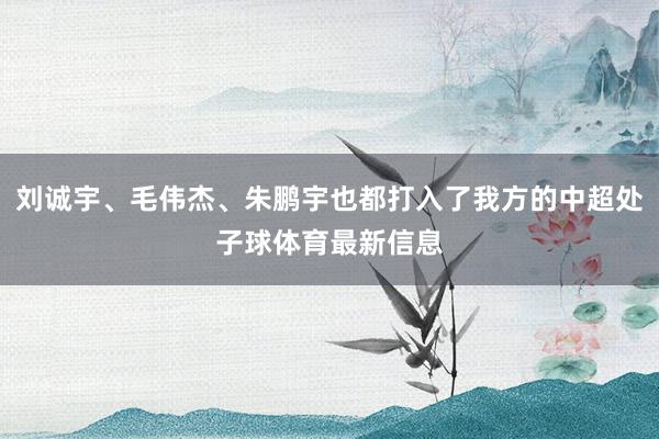 刘诚宇、毛伟杰、朱鹏宇也都打入了我方的中超处子球体育最新信息