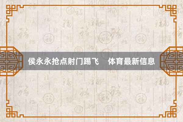 侯永永抢点射门踢飞    体育最新信息