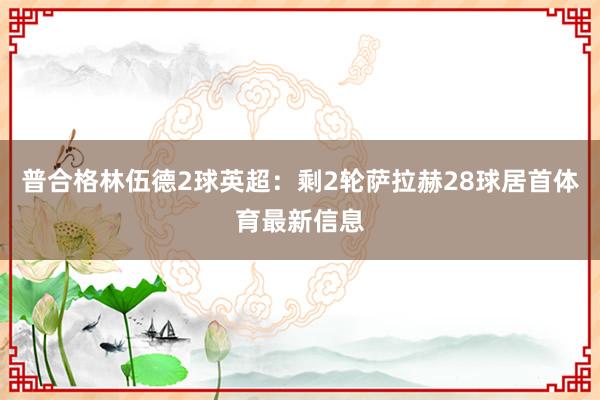 普合格林伍德2球英超：剩2轮萨拉赫28球居首体育最新信息