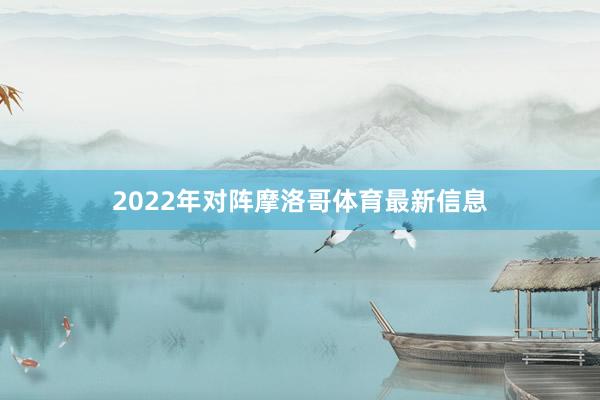 2022年对阵摩洛哥体育最新信息