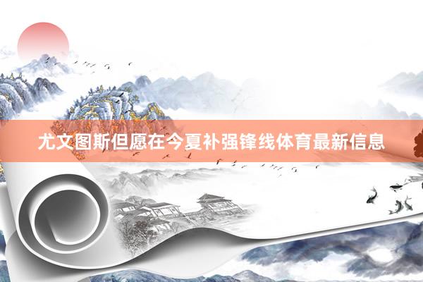 尤文图斯但愿在今夏补强锋线体育最新信息