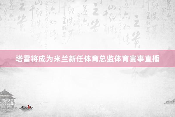 塔雷将成为米兰新任体育总监体育赛事直播