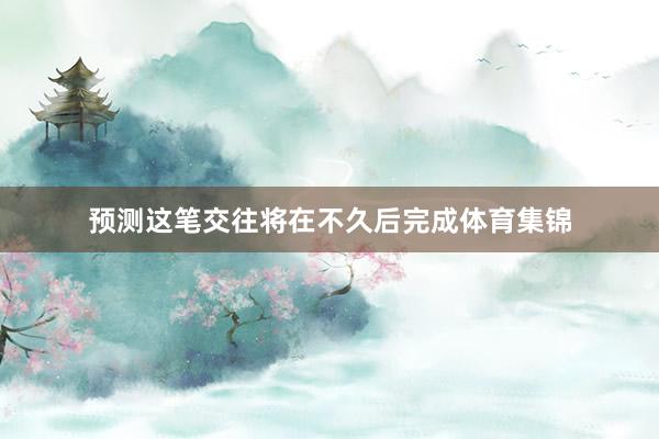 预测这笔交往将在不久后完成体育集锦