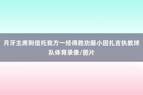 月牙主席则信托我方一经得胜劝服小因扎吉执教球队体育录像/图片