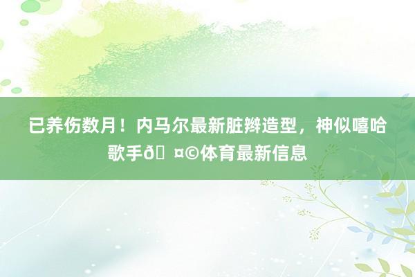 已养伤数月！内马尔最新脏辫造型，神似嘻哈歌手🤩体育最新信息